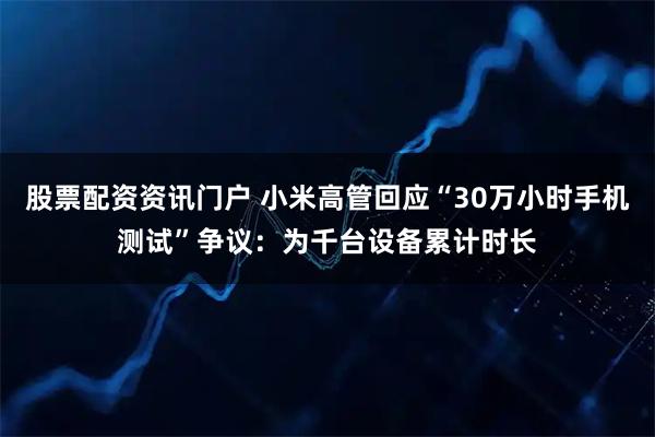 股票配资资讯门户 小米高管回应“30万小时手机测试”争议：为千台设备累计时长