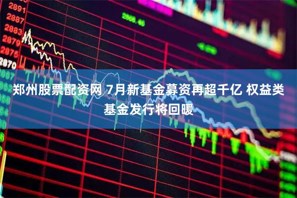 郑州股票配资网 7月新基金募资再超千亿 权益类基金发行将回暖