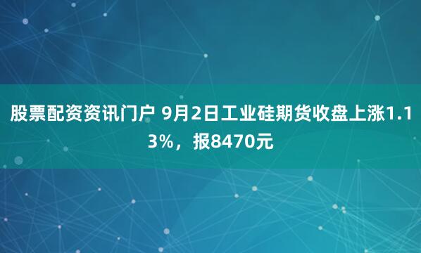 股票配资资讯门户 9月2日工业硅期货收盘上涨1.13%，报8470元