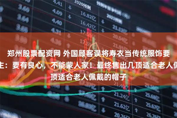 郑州股票配资网 外国顾客误将寿衣当传统服饰要购买，店主：要有良心，不能蒙人家！最终售出几顶适合老人佩戴的帽子