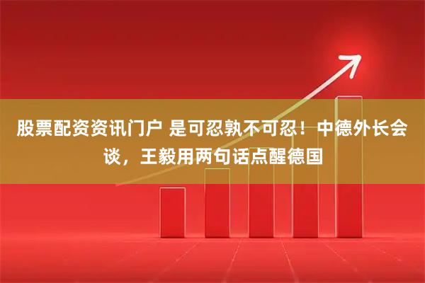 股票配资资讯门户 是可忍孰不可忍！中德外长会谈，王毅用两句话点醒德国