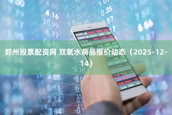 郑州股票配资网 双氧水商品报价动态（2025-12-14）