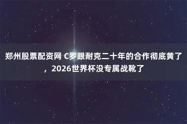 郑州股票配资网 C罗跟耐克二十年的合作彻底黄了，2026世界杯没专属战靴了