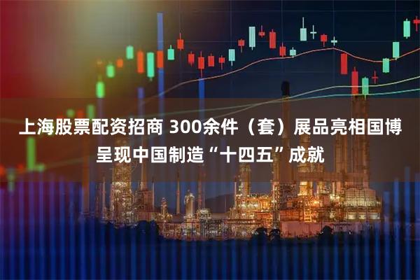 上海股票配资招商 300余件（套）展品亮相国博呈现中国制造“十四五”成就