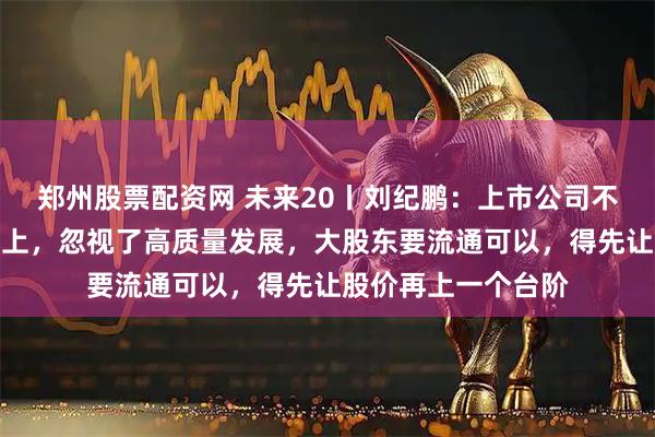 郑州股票配资网 未来20丨刘纪鹏：上市公司不要把精力放在减持上，忽视了高质量发展，大股东要流通可以，得先让股价再上一个台阶