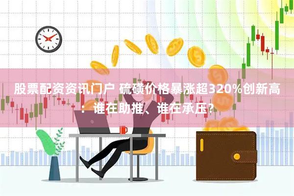 股票配资资讯门户 硫磺价格暴涨超320%创新高：谁在助推、谁在承压？