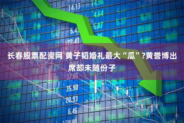 长春股票配资网 黄子韬婚礼最大“瓜”?黄誉博出席却未随份子