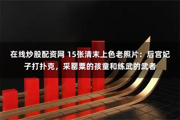 在线炒股配资网 15张清末上色老照片：后宫妃子打扑克，采罂粟的孩童和练武的武者