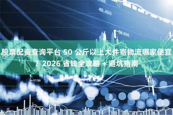 股票配资查询平台 50 公斤以上大件寄物流哪家便宜？2026 省钱全攻略 + 避坑指南