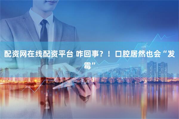 配资网在线配资平台 咋回事？！口腔居然也会“发霉”