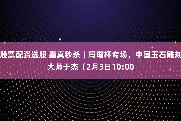 股票配资选股 嘉真秒杀｜玛瑙杯专场，中国玉石雕刻大师于杰（2月3日10:00