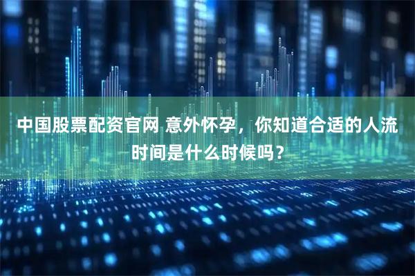 中国股票配资官网 意外怀孕，你知道合适的人流时间是什么时候吗？