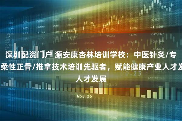 深圳配资门户 源安康杏林培训学校：中医针灸/专长/柔性正骨/推拿技术培训先驱者，赋能健康产业人才发展