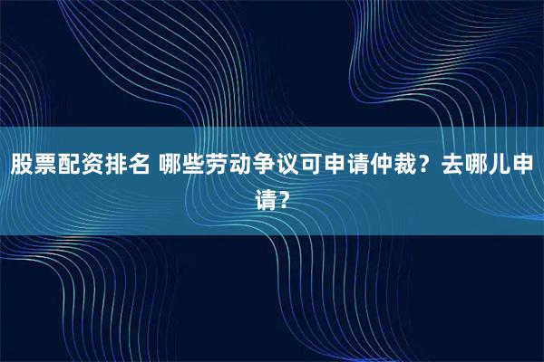 股票配资排名 哪些劳动争议可申请仲裁？去哪儿申请？