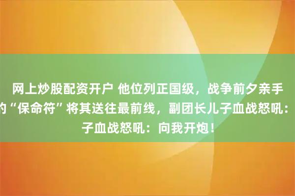 网上炒股配资开户 他位列正国级，战争前夕亲手划掉儿子的“保命符”将其送往最前线，副团长儿子血战怒吼：向我开炮！