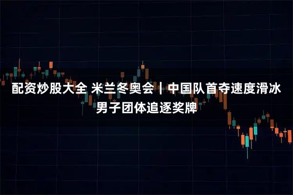 配资炒股大全 米兰冬奥会｜中国队首夺速度滑冰男子团体追逐奖牌