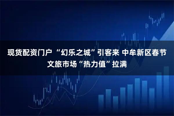 现货配资门户 “幻乐之城”引客来 中牟新区春节文旅市场“热力值”拉满