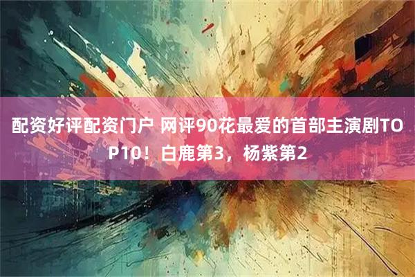 配资好评配资门户 网评90花最爱的首部主演剧TOP10！白鹿第3，杨紫第2