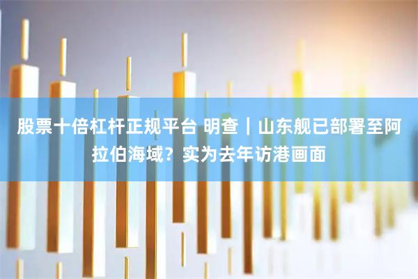 股票十倍杠杆正规平台 明查｜山东舰已部署至阿拉伯海域？实为去年访港画面