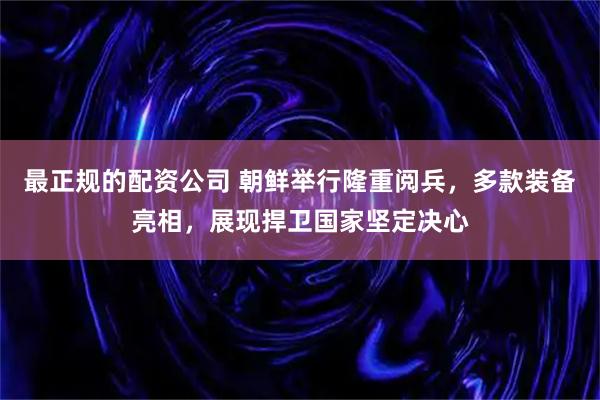 最正规的配资公司 朝鲜举行隆重阅兵，多款装备亮相，展现捍卫国家坚定决心