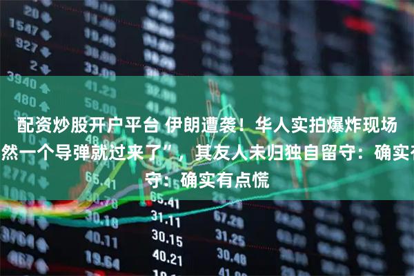 配资炒股开户平台 伊朗遭袭！华人实拍爆炸现场，“突然一个导弹就过来了”，其友人未归独自留守：确实有点慌