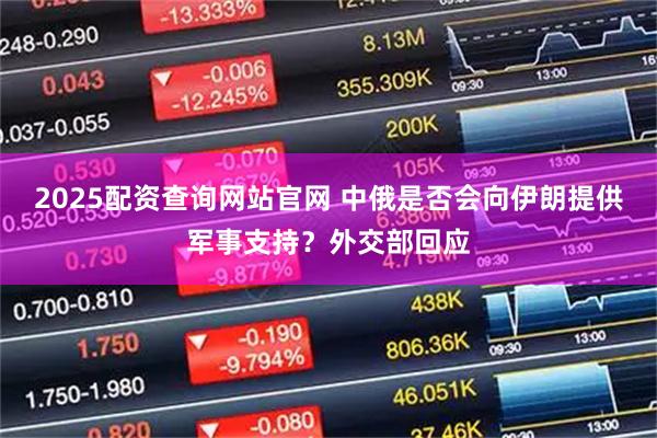 2025配资查询网站官网 中俄是否会向伊朗提供军事支持？外交部回应
