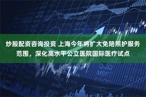 炒股配资咨询投资 上海今年将扩大免陪照护服务范围，深化高水平公立医院国际医疗试点