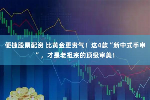 便捷股票配资 比黄金更贵气！这4款“新中式手串”，才是老祖宗的顶级审美！