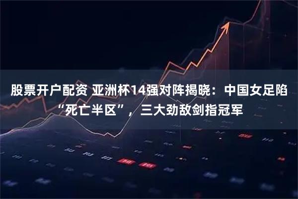 股票开户配资 亚洲杯14强对阵揭晓：中国女足陷“死亡半区”，三大劲敌剑指冠军