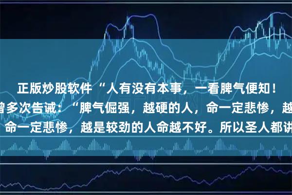 正版炒股软件 “人有没有本事，一看脾气便知！” 十有九准！南怀瑾曾多次告诫：“脾气倔强，越硬的人，命一定悲惨，越是较劲的人命越不好。所以圣人都讲，要学水，