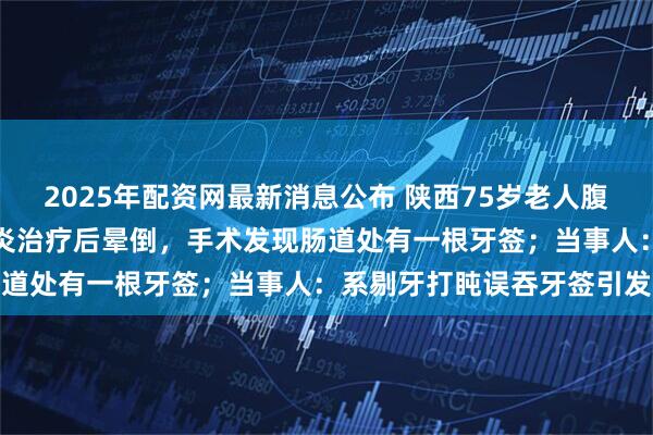 2025年配资网最新消息公布 陕西75岁老人腹痛发烧就医，被当成阑尾炎治疗后晕倒，手术发现肠道处有一根牙签；当事人：系剔牙打盹误吞牙签引发