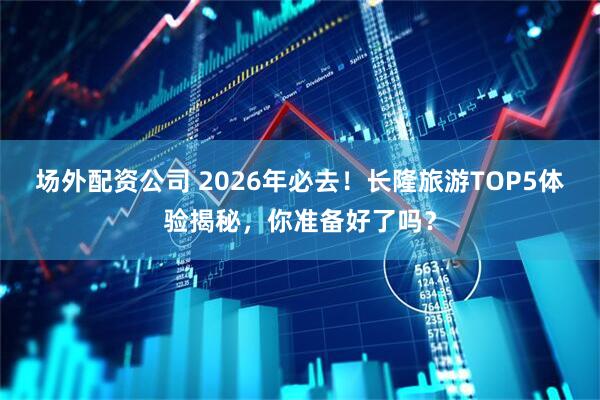 场外配资公司 2026年必去！长隆旅游TOP5体验揭秘，你准备好了吗？
