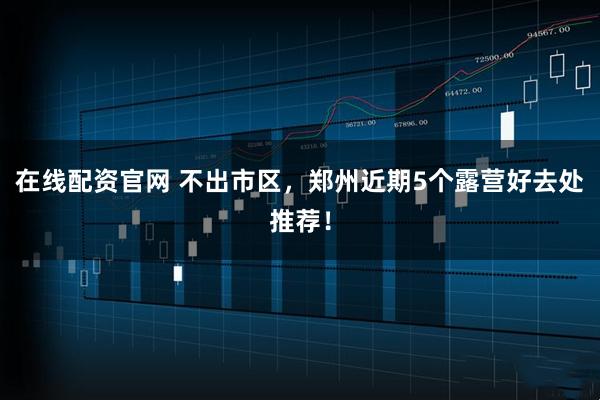 在线配资官网 不出市区，郑州近期5个露营好去处推荐！