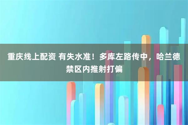重庆线上配资 有失水准！多库左路传中，哈兰德禁区内推射打偏