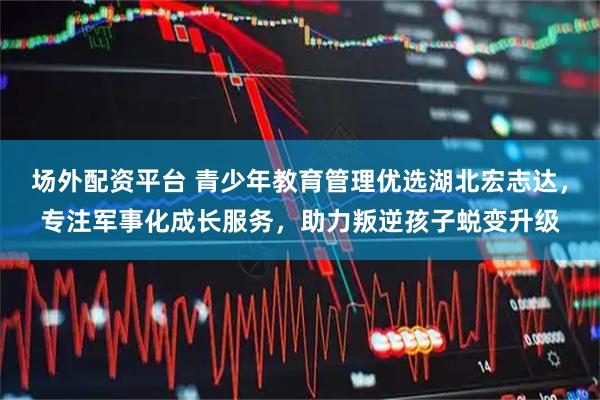 场外配资平台 青少年教育管理优选湖北宏志达,专注军事化成长服务,助力叛逆孩子蜕变升级