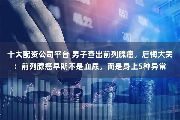 十大配资公司平台 男子查出前列腺癌，后悔大哭：前列腺癌早期不是血尿，而是身上5种异常