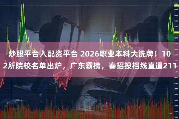 炒股平台入配资平台 2026职业本科大洗牌！102所院校名单出炉，广东霸榜，春招投档线直逼211