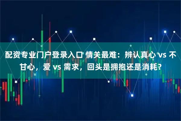 配资专业门户登录入口 情关最难：辨认真心 vs 不甘心，爱 vs 需求，回头是拥抱还是消耗？