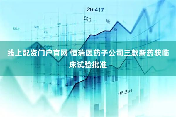 线上配资门户官网 恒瑞医药子公司三款新药获临床试验批准