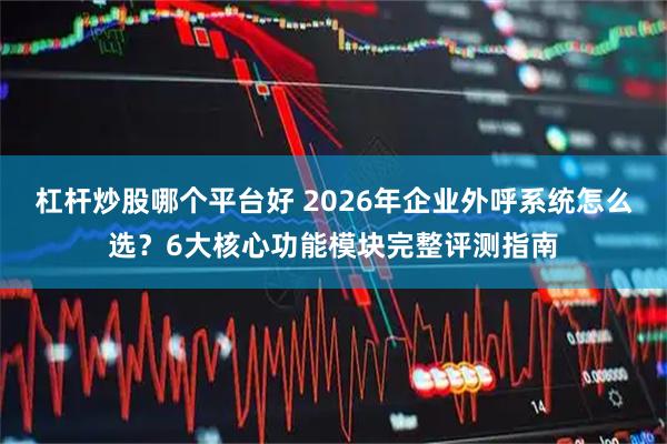 杠杆炒股哪个平台好 2026年企业外呼系统怎么选？6大核心功能模块完整评测指南