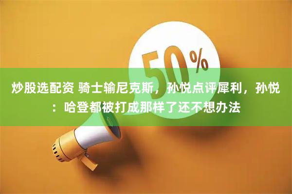 炒股选配资 骑士输尼克斯，孙悦点评犀利，孙悦：哈登都被打成那样了还不想办法