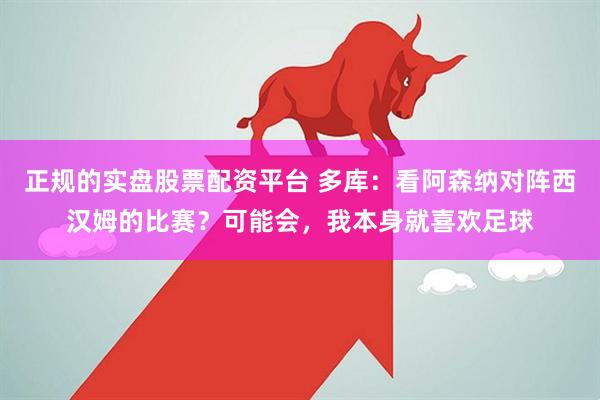 正规的实盘股票配资平台 多库：看阿森纳对阵西汉姆的比赛？可能会，我本身就喜欢足球
