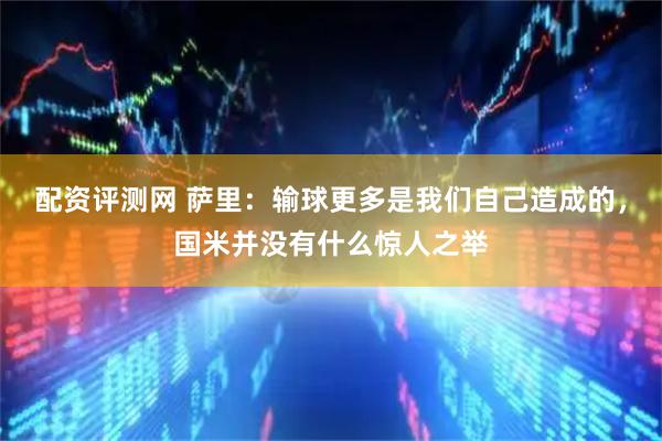 配资评测网 萨里：输球更多是我们自己造成的，国米并没有什么惊人之举