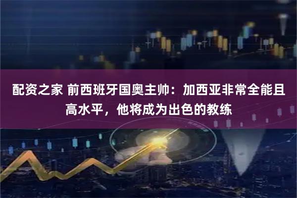 配资之家 前西班牙国奥主帅：加西亚非常全能且高水平，他将成为出色的教练
