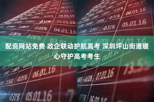 配资网站免费 政企联动护航高考 深圳坪山街道暖心守护高考考生