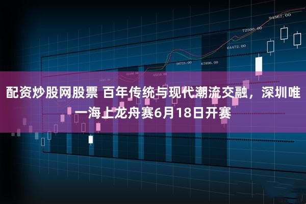配资炒股网股票 百年传统与现代潮流交融，深圳唯一海上龙舟赛6月18日开赛