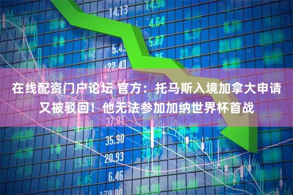 在线配资门户论坛 官方：托马斯入境加拿大申请又被驳回！他无法参加加纳世界杯首战