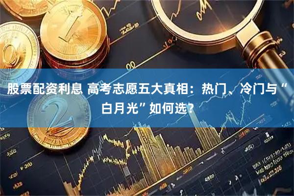 股票配资利息 高考志愿五大真相：热门、冷门与“白月光”如何选？