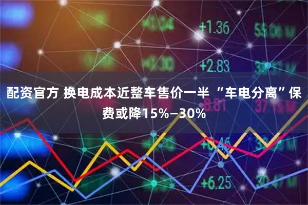 配资官方 换电成本近整车售价一半 “车电分离”保费或降15%—30%