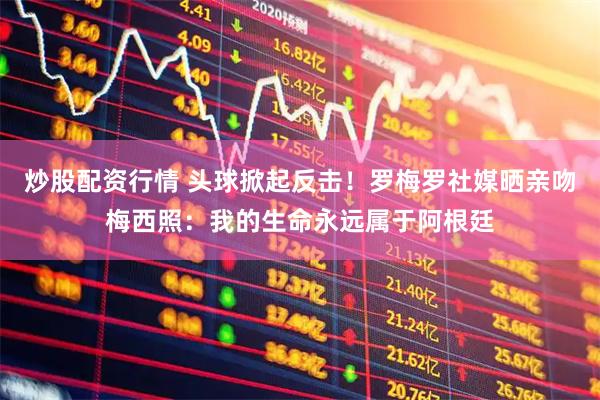 炒股配资行情 头球掀起反击！罗梅罗社媒晒亲吻梅西照：我的生命永远属于阿根廷